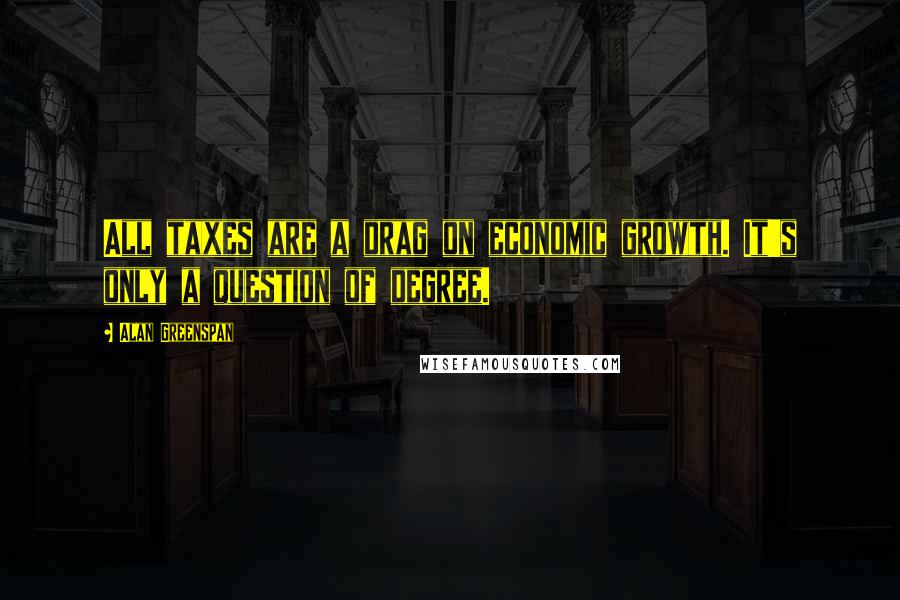 Alan Greenspan Quotes: All taxes are a drag on economic growth. It's only a question of degree.