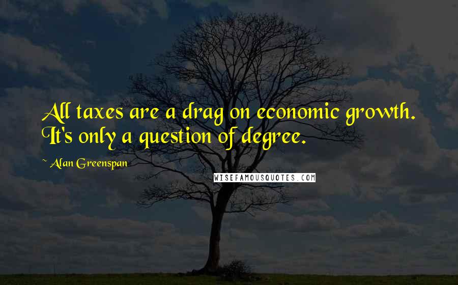 Alan Greenspan Quotes: All taxes are a drag on economic growth. It's only a question of degree.