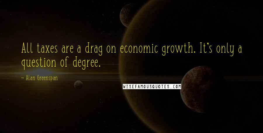Alan Greenspan Quotes: All taxes are a drag on economic growth. It's only a question of degree.