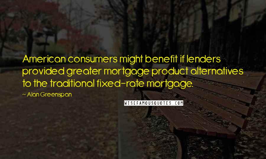 Alan Greenspan Quotes: American consumers might benefit if lenders provided greater mortgage product alternatives to the traditional fixed-rate mortgage.