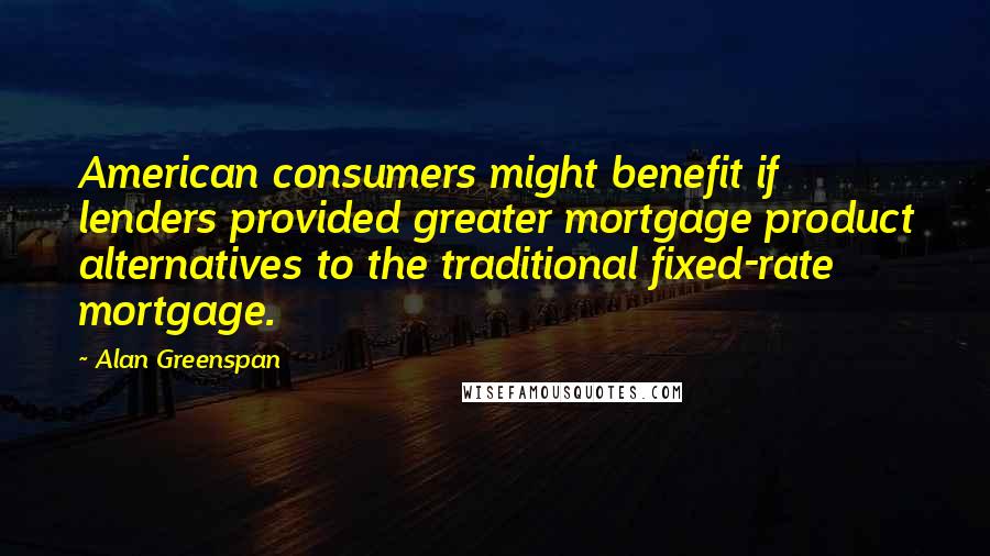 Alan Greenspan Quotes: American consumers might benefit if lenders provided greater mortgage product alternatives to the traditional fixed-rate mortgage.