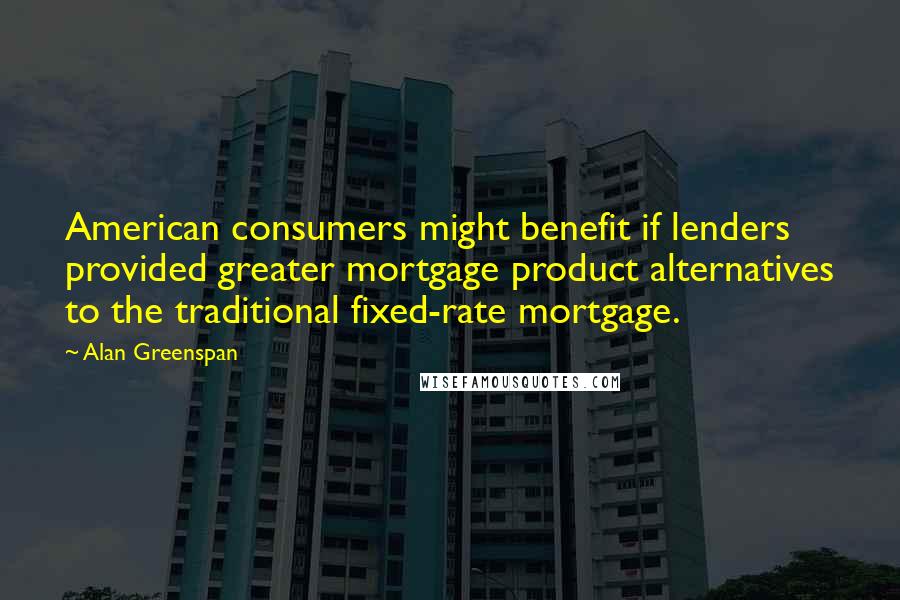 Alan Greenspan Quotes: American consumers might benefit if lenders provided greater mortgage product alternatives to the traditional fixed-rate mortgage.