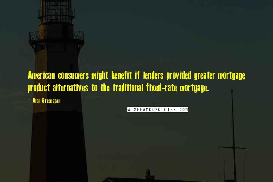 Alan Greenspan Quotes: American consumers might benefit if lenders provided greater mortgage product alternatives to the traditional fixed-rate mortgage.