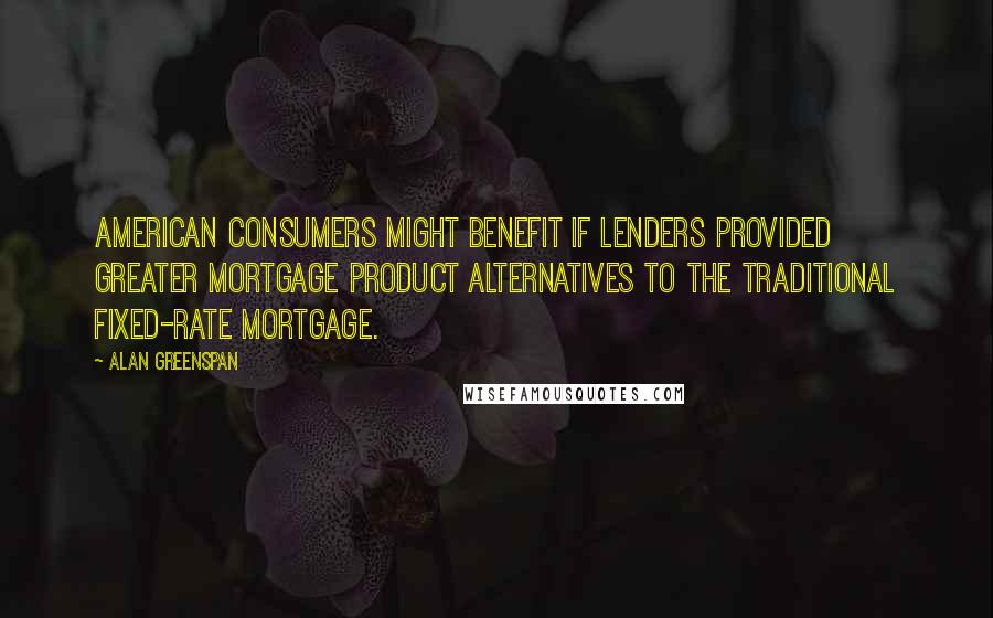 Alan Greenspan Quotes: American consumers might benefit if lenders provided greater mortgage product alternatives to the traditional fixed-rate mortgage.