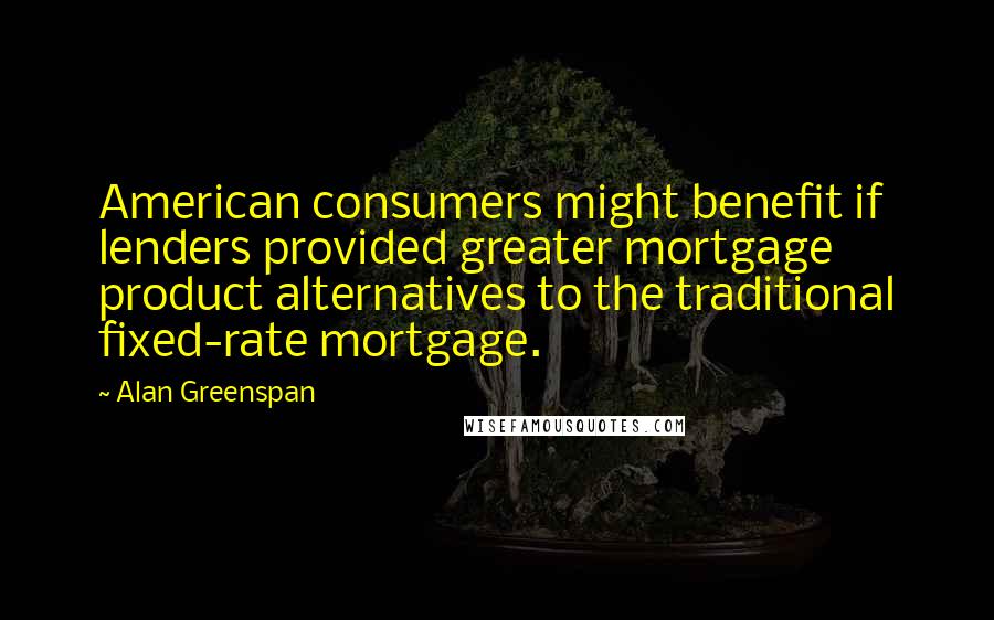 Alan Greenspan Quotes: American consumers might benefit if lenders provided greater mortgage product alternatives to the traditional fixed-rate mortgage.