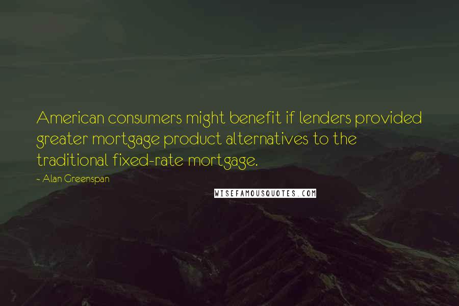 Alan Greenspan Quotes: American consumers might benefit if lenders provided greater mortgage product alternatives to the traditional fixed-rate mortgage.