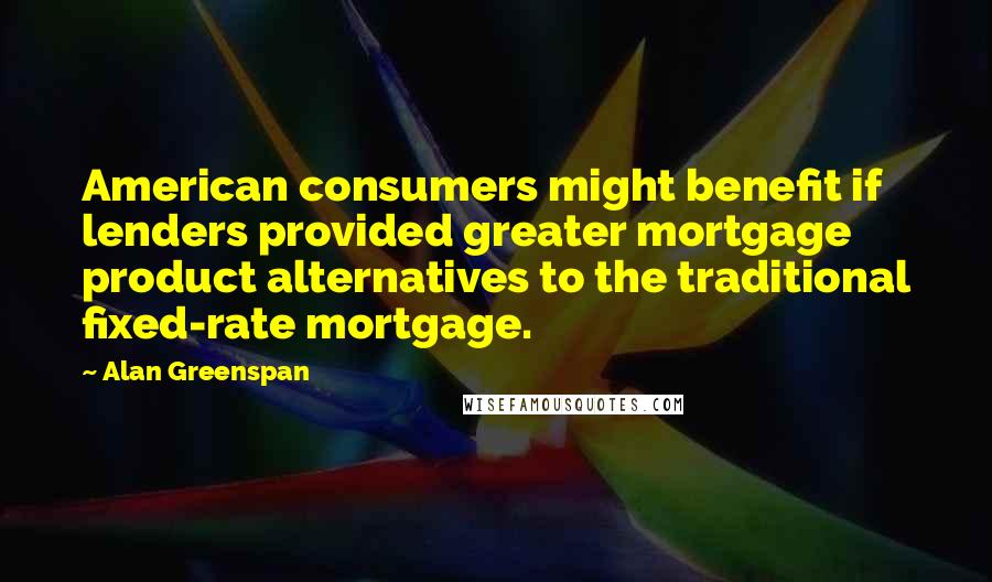 Alan Greenspan Quotes: American consumers might benefit if lenders provided greater mortgage product alternatives to the traditional fixed-rate mortgage.