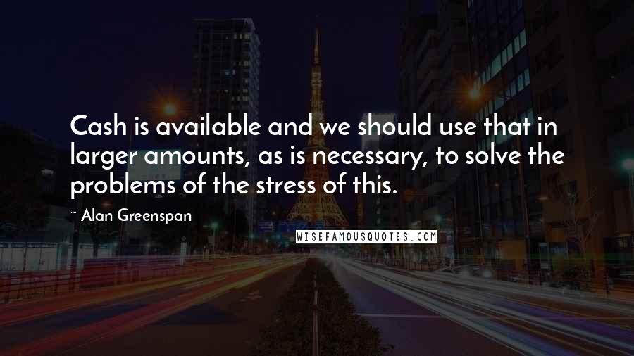 Alan Greenspan Quotes: Cash is available and we should use that in larger amounts, as is necessary, to solve the problems of the stress of this.