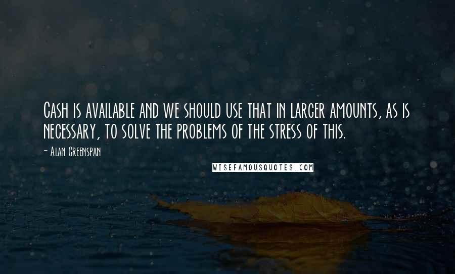 Alan Greenspan Quotes: Cash is available and we should use that in larger amounts, as is necessary, to solve the problems of the stress of this.