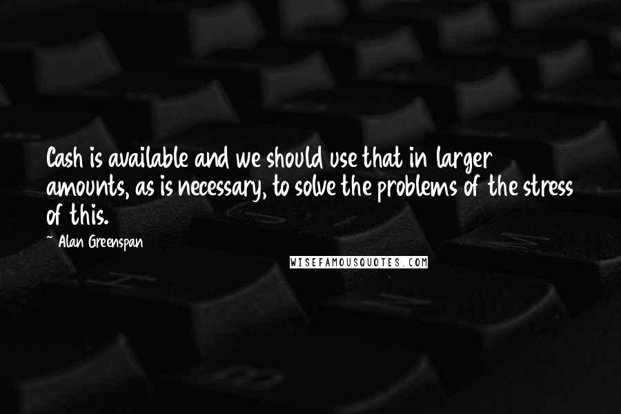 Alan Greenspan Quotes: Cash is available and we should use that in larger amounts, as is necessary, to solve the problems of the stress of this.