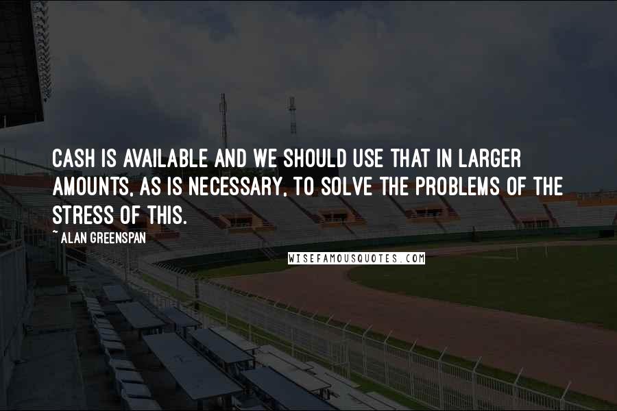 Alan Greenspan Quotes: Cash is available and we should use that in larger amounts, as is necessary, to solve the problems of the stress of this.