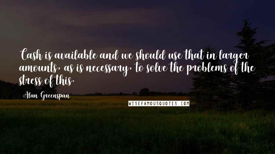 Alan Greenspan Quotes: Cash is available and we should use that in larger amounts, as is necessary, to solve the problems of the stress of this.