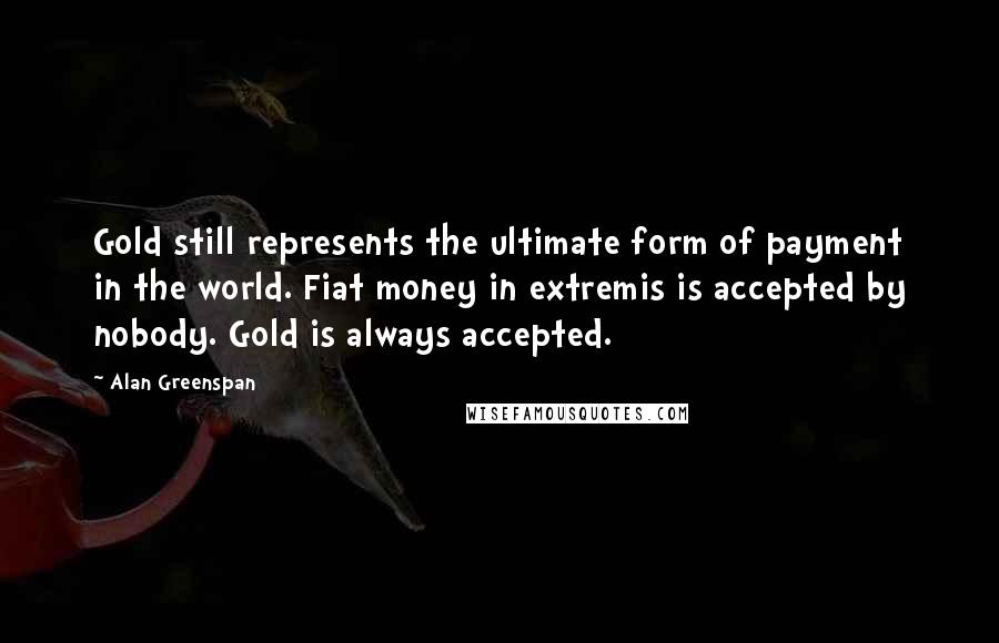 Alan Greenspan Quotes: Gold still represents the ultimate form of payment in the world. Fiat money in extremis is accepted by nobody. Gold is always accepted.