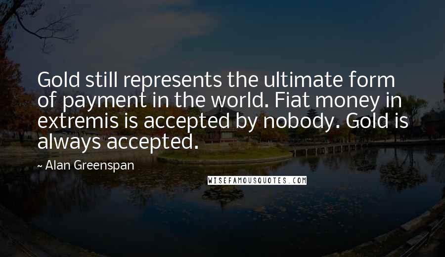 Alan Greenspan Quotes: Gold still represents the ultimate form of payment in the world. Fiat money in extremis is accepted by nobody. Gold is always accepted.