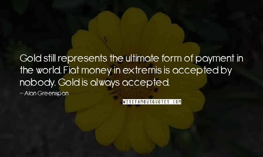 Alan Greenspan Quotes: Gold still represents the ultimate form of payment in the world. Fiat money in extremis is accepted by nobody. Gold is always accepted.