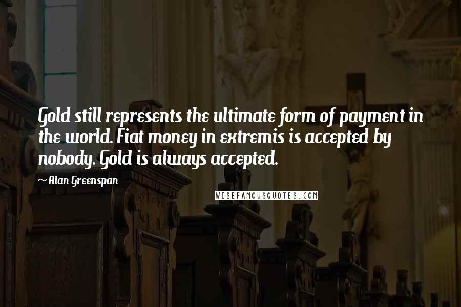 Alan Greenspan Quotes: Gold still represents the ultimate form of payment in the world. Fiat money in extremis is accepted by nobody. Gold is always accepted.