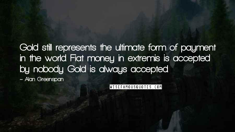 Alan Greenspan Quotes: Gold still represents the ultimate form of payment in the world. Fiat money in extremis is accepted by nobody. Gold is always accepted.