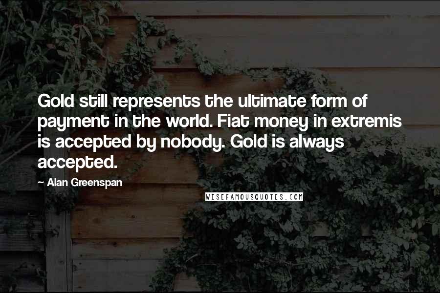 Alan Greenspan Quotes: Gold still represents the ultimate form of payment in the world. Fiat money in extremis is accepted by nobody. Gold is always accepted.