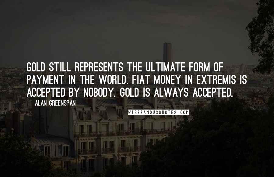 Alan Greenspan Quotes: Gold still represents the ultimate form of payment in the world. Fiat money in extremis is accepted by nobody. Gold is always accepted.