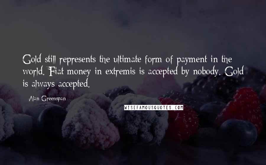 Alan Greenspan Quotes: Gold still represents the ultimate form of payment in the world. Fiat money in extremis is accepted by nobody. Gold is always accepted.