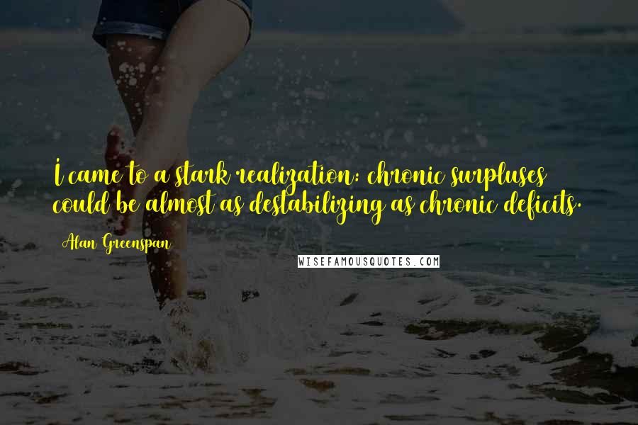 Alan Greenspan Quotes: I came to a stark realization: chronic surpluses could be almost as destabilizing as chronic deficits.