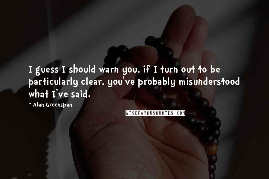 Alan Greenspan Quotes: I guess I should warn you, if I turn out to be particularly clear, you've probably misunderstood what I've said.