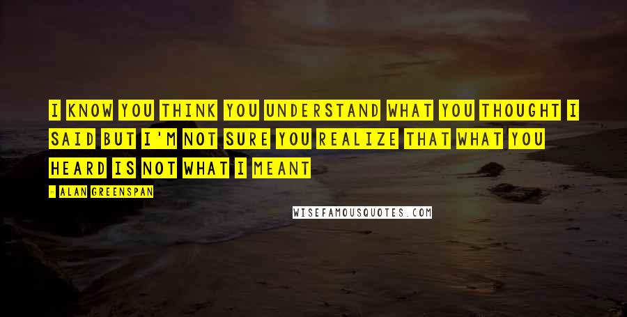 Alan Greenspan Quotes: I know you think you understand what you thought I said but I'm not sure you realize that what you heard is not what I meant
