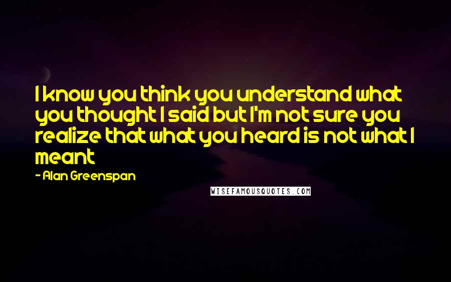 Alan Greenspan Quotes: I know you think you understand what you thought I said but I'm not sure you realize that what you heard is not what I meant
