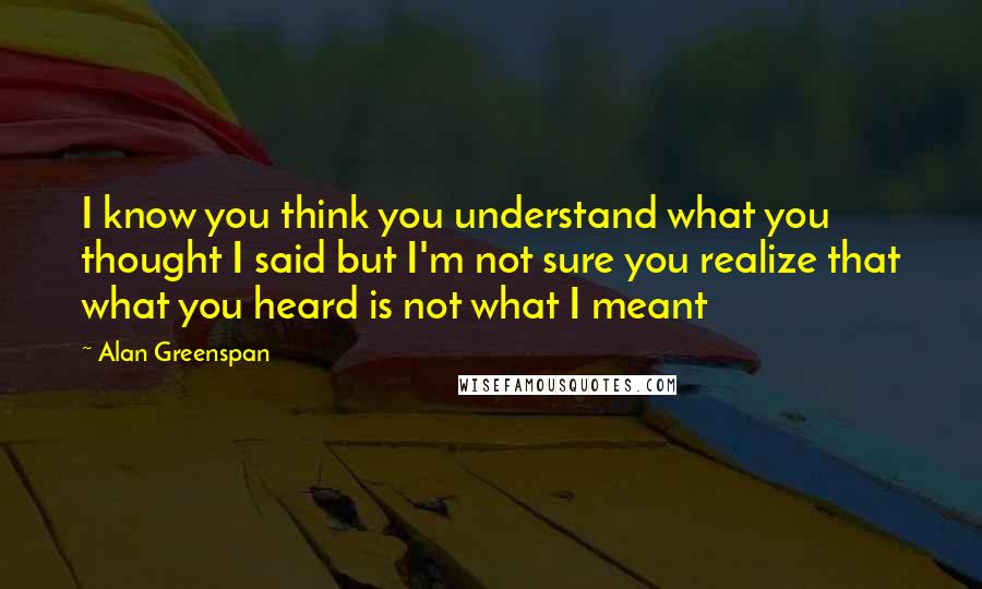Alan Greenspan Quotes: I know you think you understand what you thought I said but I'm not sure you realize that what you heard is not what I meant