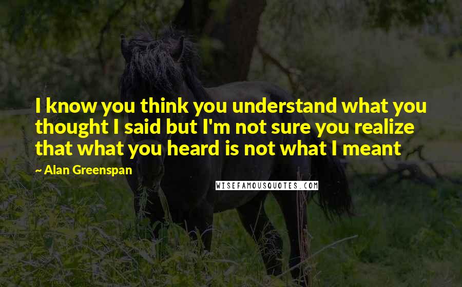Alan Greenspan Quotes: I know you think you understand what you thought I said but I'm not sure you realize that what you heard is not what I meant
