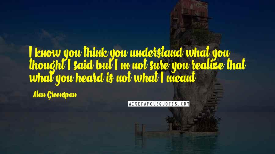 Alan Greenspan Quotes: I know you think you understand what you thought I said but I'm not sure you realize that what you heard is not what I meant