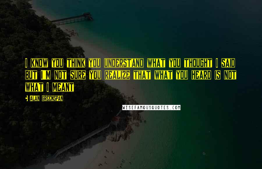 Alan Greenspan Quotes: I know you think you understand what you thought I said but I'm not sure you realize that what you heard is not what I meant