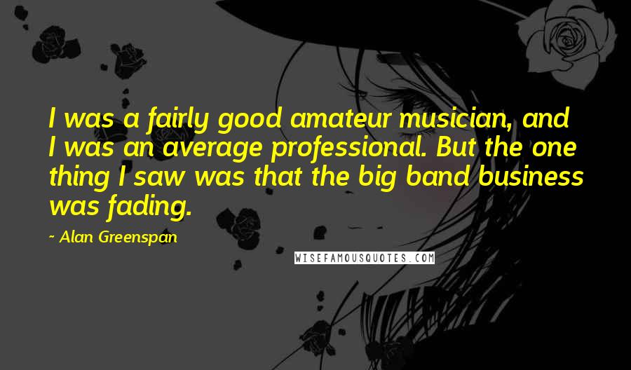 Alan Greenspan Quotes: I was a fairly good amateur musician, and I was an average professional. But the one thing I saw was that the big band business was fading.