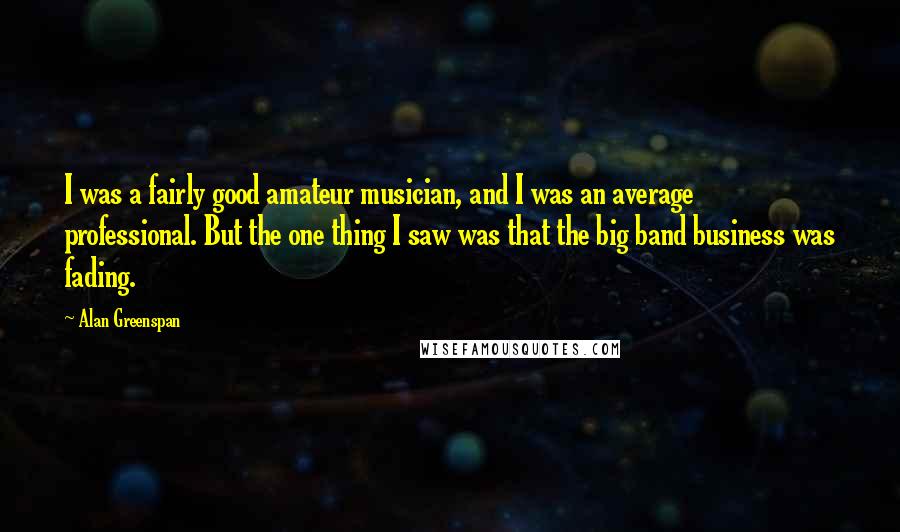 Alan Greenspan Quotes: I was a fairly good amateur musician, and I was an average professional. But the one thing I saw was that the big band business was fading.