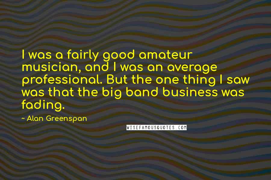 Alan Greenspan Quotes: I was a fairly good amateur musician, and I was an average professional. But the one thing I saw was that the big band business was fading.