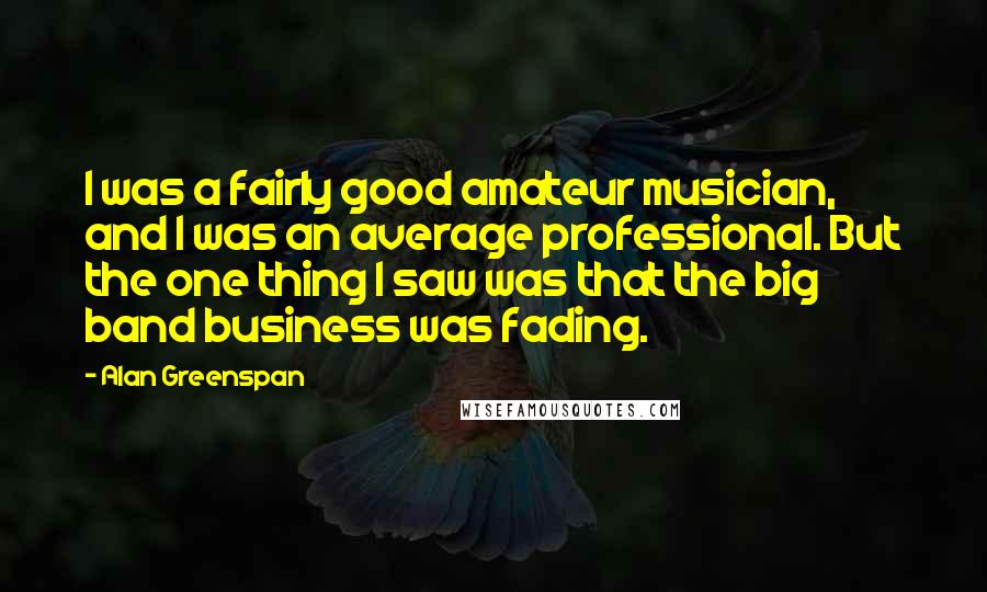 Alan Greenspan Quotes: I was a fairly good amateur musician, and I was an average professional. But the one thing I saw was that the big band business was fading.