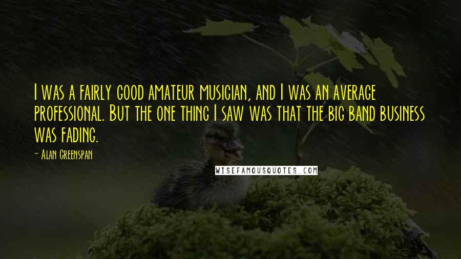 Alan Greenspan Quotes: I was a fairly good amateur musician, and I was an average professional. But the one thing I saw was that the big band business was fading.