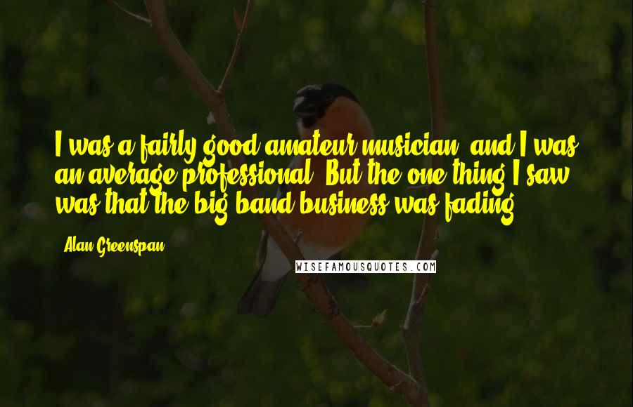 Alan Greenspan Quotes: I was a fairly good amateur musician, and I was an average professional. But the one thing I saw was that the big band business was fading.