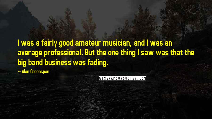 Alan Greenspan Quotes: I was a fairly good amateur musician, and I was an average professional. But the one thing I saw was that the big band business was fading.