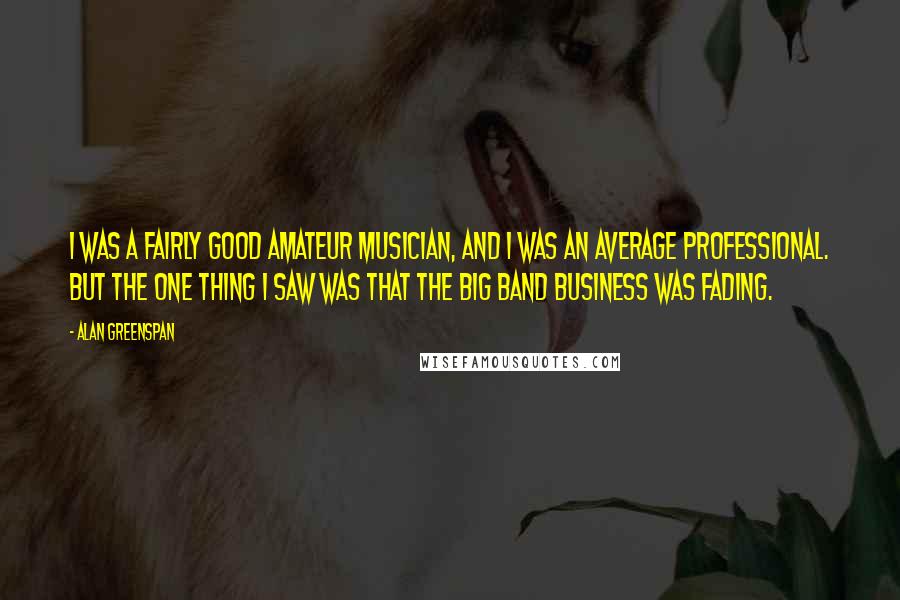 Alan Greenspan Quotes: I was a fairly good amateur musician, and I was an average professional. But the one thing I saw was that the big band business was fading.