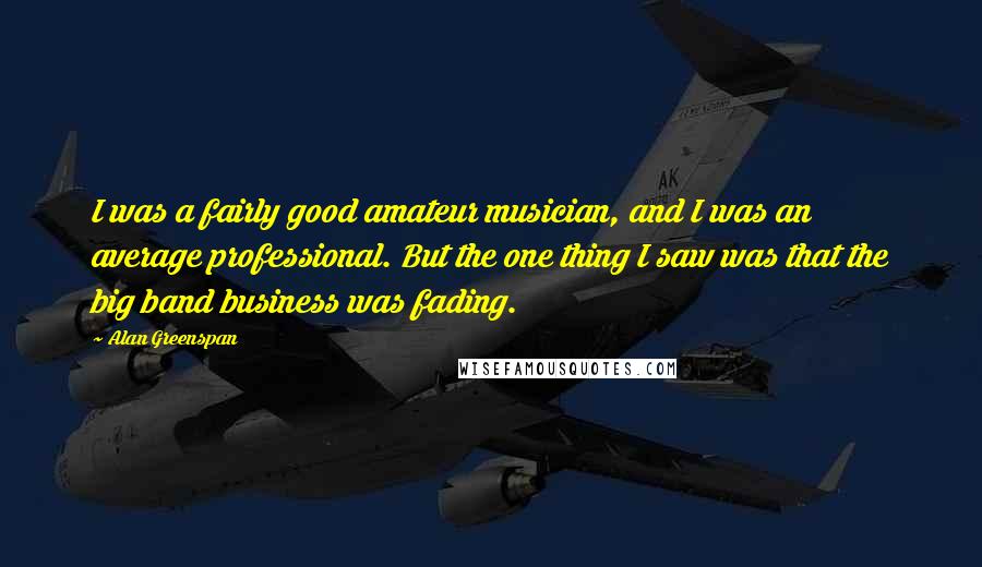 Alan Greenspan Quotes: I was a fairly good amateur musician, and I was an average professional. But the one thing I saw was that the big band business was fading.