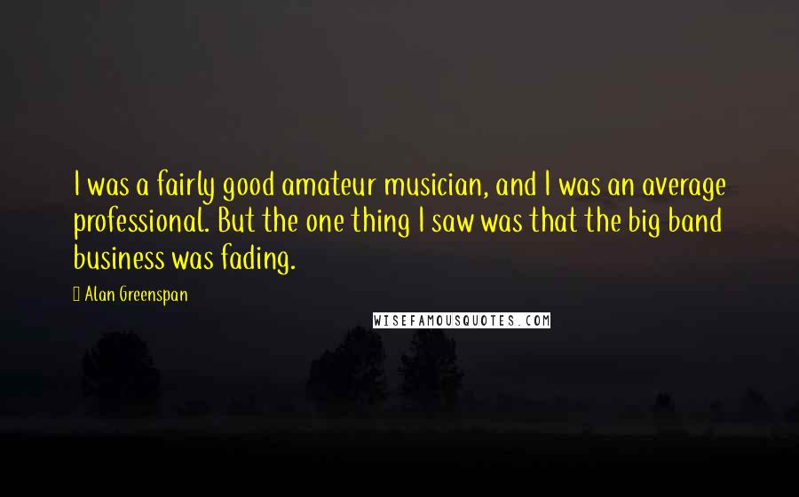 Alan Greenspan Quotes: I was a fairly good amateur musician, and I was an average professional. But the one thing I saw was that the big band business was fading.
