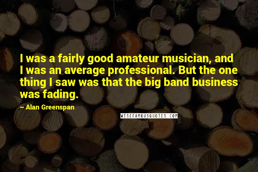 Alan Greenspan Quotes: I was a fairly good amateur musician, and I was an average professional. But the one thing I saw was that the big band business was fading.