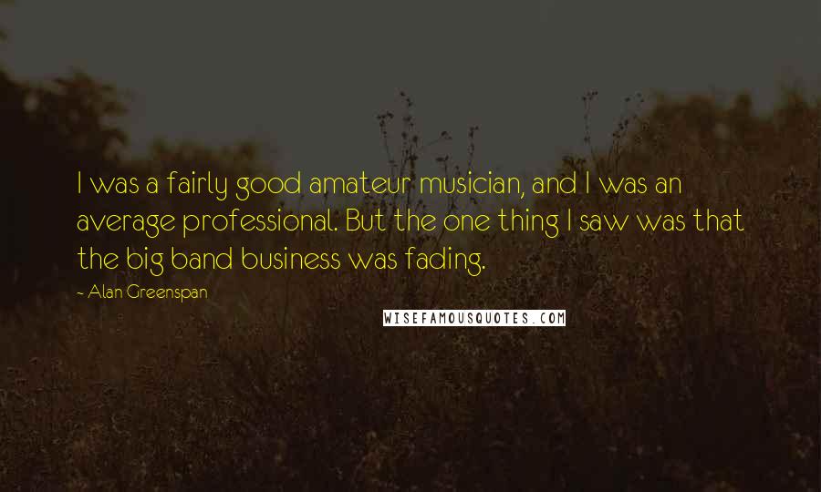 Alan Greenspan Quotes: I was a fairly good amateur musician, and I was an average professional. But the one thing I saw was that the big band business was fading.