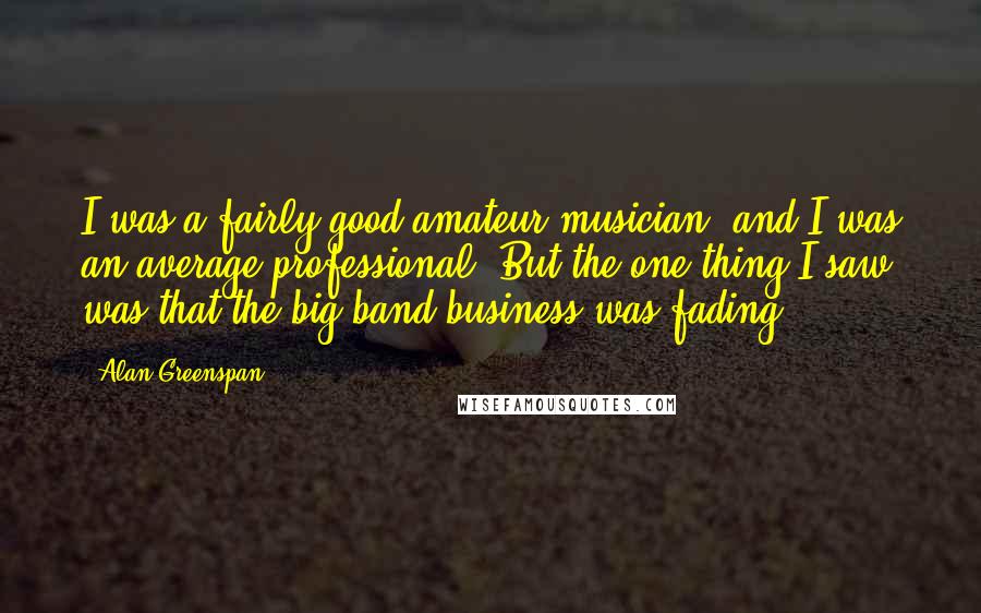 Alan Greenspan Quotes: I was a fairly good amateur musician, and I was an average professional. But the one thing I saw was that the big band business was fading.
