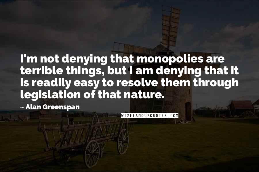 Alan Greenspan Quotes: I'm not denying that monopolies are terrible things, but I am denying that it is readily easy to resolve them through legislation of that nature.