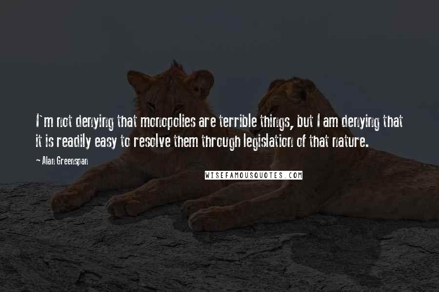 Alan Greenspan Quotes: I'm not denying that monopolies are terrible things, but I am denying that it is readily easy to resolve them through legislation of that nature.