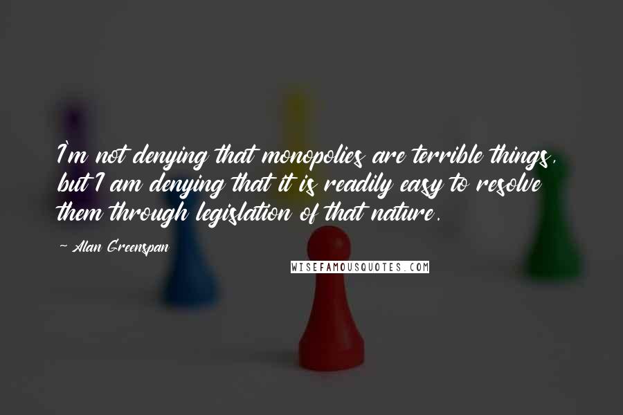 Alan Greenspan Quotes: I'm not denying that monopolies are terrible things, but I am denying that it is readily easy to resolve them through legislation of that nature.