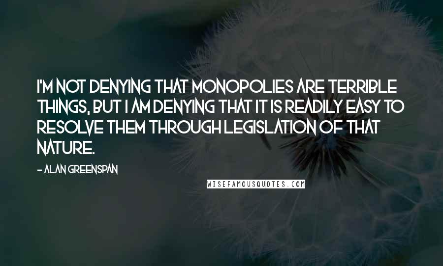 Alan Greenspan Quotes: I'm not denying that monopolies are terrible things, but I am denying that it is readily easy to resolve them through legislation of that nature.