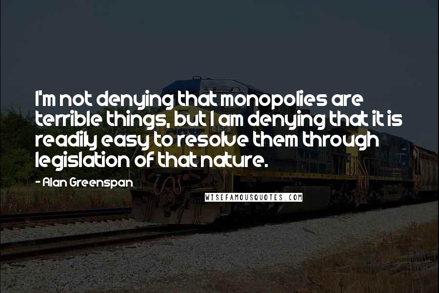 Alan Greenspan Quotes: I'm not denying that monopolies are terrible things, but I am denying that it is readily easy to resolve them through legislation of that nature.